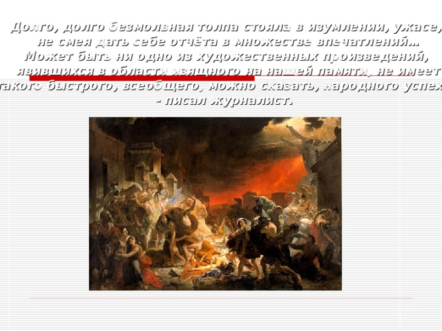 Долго, долго безмолвная толпа стояла в изумлении, ужасе, не смея дать себе отчёта в множестве впечатлений… Может быть ни одно из художественных произведений, явившихся в области изящного на нашей памяти, не имеет  такого быстрого, всеобщего, можно сказать, народного успеха!»  - писал журналист. 