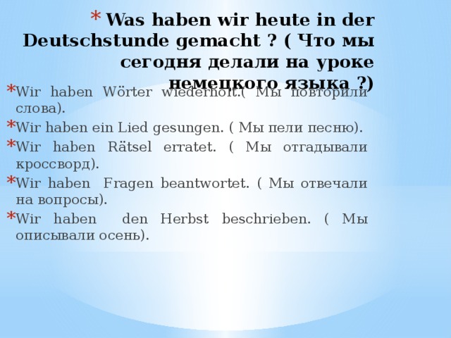 Was haben wir heute in der Deutschstunde gemacht ? ( Что мы сегодня делали на уроке немецкого языка ?) Wir haben Wӧrter wiederholt.( Мы повторили слова). Wir haben ein Lied gesungen. ( Мы пели песню). Wir haben Rätsel erratet. ( Мы отгадывали кроссворд). Wir haben Fragen beantwortet. ( Мы отвечали на вопросы). Wir haben den Herbst beschrieben. ( Мы описывали осень).