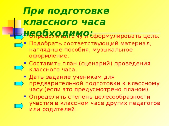 При подготовке классного часа необходимо: Определить тему и сформулировать цель. Подобрать соответствующий материал, наглядные пособия, музыкальное оформление. Составить план (сценарий) проведения классного часа. Дать задание ученикам для предварительной подготовки к классному часу (если это предусмотрено планом). Определить степень целесообразности участия в классном часе других педагогов или родителей. 