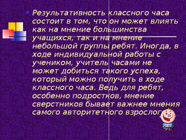 Результативность классного часа состоит в том, что он может влиять как на мнение большинства учащихся, так и на мнение небольшой группы ребят. Иногда, в ходе индивидуальной работы с учеником, учитель часами не может добиться такого успеха, который можно получить в ходе классного часа. Ведь для ребят, особенно подростков, мнение сверстников бывает важнее мнения самого авторитетного взрослого. 