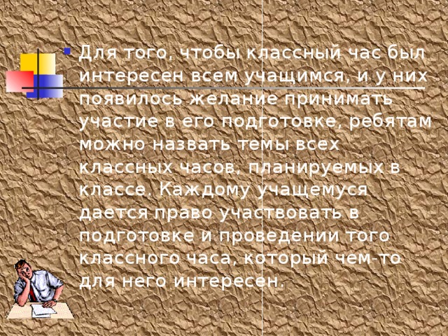 Для того, чтобы классный час был интересен всем учащимся, и у них появилось желание принимать участие в его подготовке, ребятам можно назвать темы всех классных часов, планируемых в классе. Каждому учащемуся дается право участвовать в подготовке и проведении того классного часа, который чем-то для него интересен. 