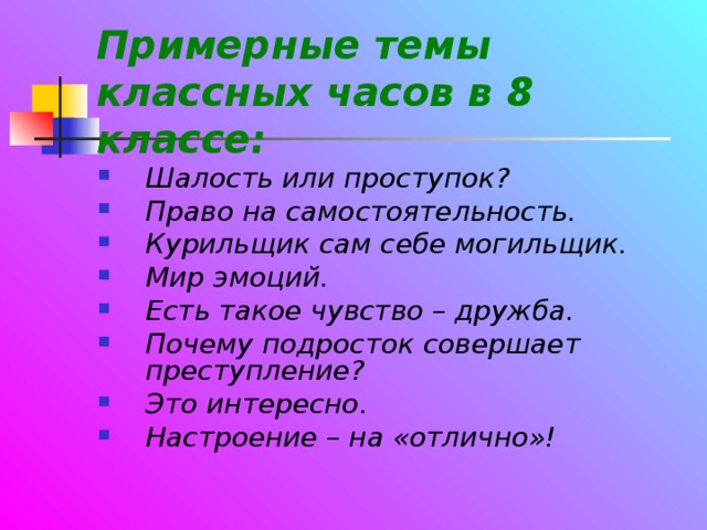 Примерные темы классных часов в 8 классе: Шалость или проступок? Право на самостоятельность. Курильщик сам себе могильщик. Мир эмоций. Есть такое чувство – дружба. Почему подросток совершает преступление? Это интересно. Настроение – на «отлично»! 