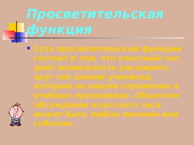 Просветительская функция Суть просветительской функции состоит в том, что классный час дает возможность расширить круг тех знаний учеников, которые не нашли отражение в учебных программах. Объектом обсуждения классного часа может быть любое явление или событие. 