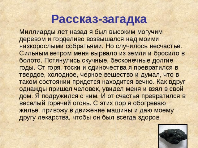 Рассказ-загадка  Миллиарды лет назад я был высоким могучим деревом и горделиво возвышался над моими низкорослыми собратьями. Но случилось несчастье. Сильным ветром меня вырвало из земли и бросило в болото. Потянулись скучные, бесконечные долгие годы. От горя, тоски и одиночества я превратился в твердое, холодное, черное вещество и думал, что в таком состоянии придется находится вечно. Как вдруг однажды пришел человек, увидел меня и взял в свой дом. Я подружился с ним. И от счастья превратился в веселый горячий огонь. С этих пор я обогреваю жилье, привожу в движение машины и даю моему другу лекарства, чтобы он был всегда здоров. 