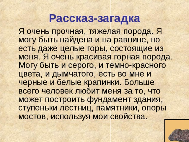Рассказ-загадка  Я очень прочная, тяжелая порода. Я могу быть найдена и на равнине, но есть даже целые горы, состоящие из меня. Я очень красивая горная порода. Могу быть и серого, и темно-красного цвета, и дымчатого, есть во мне и черные и белые крапинки. Больше всего человек любит меня за то, что может построить фундамент здания, ступеньки лестниц, памятники, опоры мостов, используя мои свойства. 