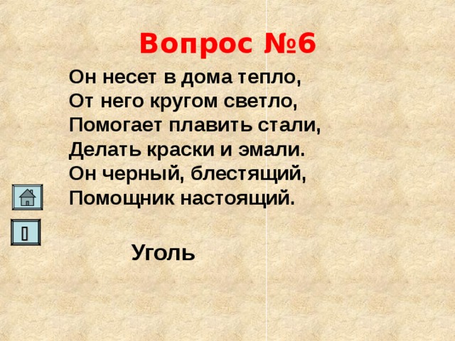 Вопрос №6 Он несет в дома тепло, От него кругом светло, Помогает плавить стали, Делать краски и эмали. Он черный, блестящий, Помощник настоящий.    Уголь   