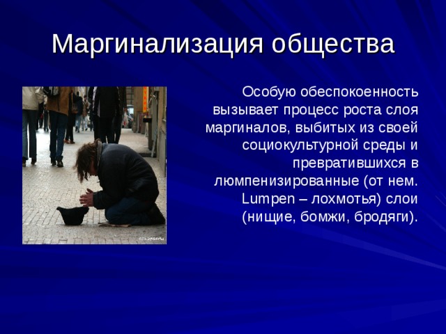 Маргинализация общества Особую обеспокоенность вызывает процесс роста слоя маргиналов, выбитых из своей социокультурной среды и превратившихся в люмпенизированные (от нем. Lumpen – лохмотья) слои (нищие, бомжи, бродяги). 