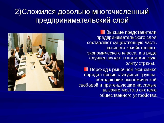 2)Сложился довольно многочисленный предпринимательский слой Высшие представители предпринимательского слоя составляют существенную часть высшего хозяйственно-экономического класса, и в ряде случаев входят в политическую элиту страны. Переход к рыночной экономике породил новые статусные группы, обладающие экономической свободой и претендующие на самые высокие места в системе общественного устройства 