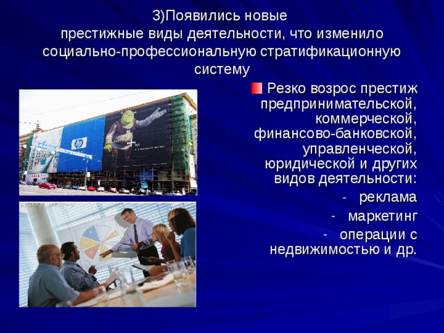 3)Появились новые  престижные виды деятельности, что изменило социально-профессиональную стратификационную систему Резко возрос престиж предпринимательской, коммерческой, финансово-банковской, управленческой, юридической и других видов деятельности: реклама маркетинг операции с недвижимостью и др. 