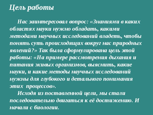 Цель работы   Нас заинтересовал вопрос: «Знаниями в каких областях науки нужно обладать, какими методами научных исследований владеть, чтобы понять суть происходящих вокруг нас природных явлений?» Так была сформулирована цель этой работы: «На примере рассмотрения дыхания и питания живых организмов, выяснить, какие науки, и какие методы научных исследований нужны для глубокого и детального понимания этих процессов». Исходя из поставленной цели, мы стали последовательно двигаться к её достижению. И начали с биологии.  