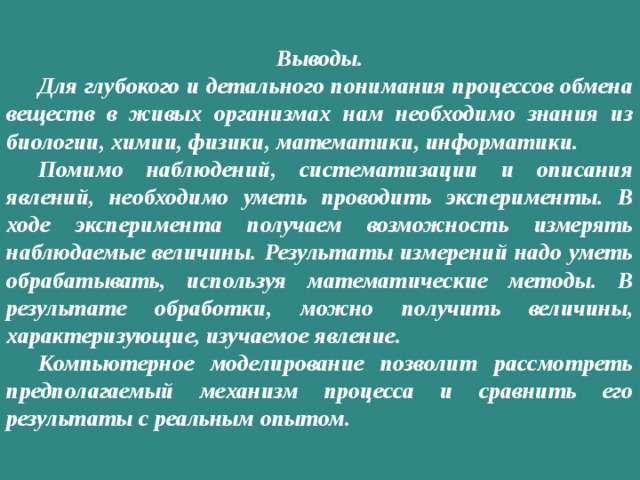 Выводы.  Для глубокого и детального понимания процессов обмена веществ в живых организмах нам необходимо знания из биологии, химии, физики, математики, информатики.  Помимо наблюдений, систематизации и описания явлений, необходимо уметь проводить эксперименты. В ходе эксперимента получаем возможность измерять наблюдаемые величины.  Результаты измерений надо уметь обрабатывать, используя математические методы. В результате обработки, можно получить величины, характеризующие, изучаемое явление.  Компьютерное моделирование позволит рассмотреть предполагаемый механизм процесса и сравнить его результаты с реальным опытом. 
