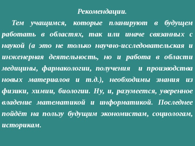 Рекомендации. Тем учащимся, которые планируют в будущем работать в областях, так или иначе связанных с наукой (а это не только научно-исследовательская и инженерная деятельность, но и работа в области медицины, фармакологии, получения и производства новых материалов и т.д.), необходимы знания из физики, химии, биологии. Ну, и, разумеется, уверенное владение математикой и информатикой. Последнее пойдёт на пользу будущим экономистам, социологам, историкам. 