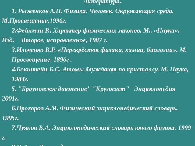Литература.  Рыженков А.П. Физика. Человек. Окружающая среда.  М.Просвещение,1996г. Фейнман P., Характер физических законов, М., «Наука», Изд.  Второе, исправленное, 1987 г. Ильченко В.Р. «Перекрёсток физики, химии, биологии». М.  Просвещение, 1896г . Бокштейн Б.С. Атомы блуждают по кристаллу. М. Наука,  1984г.  