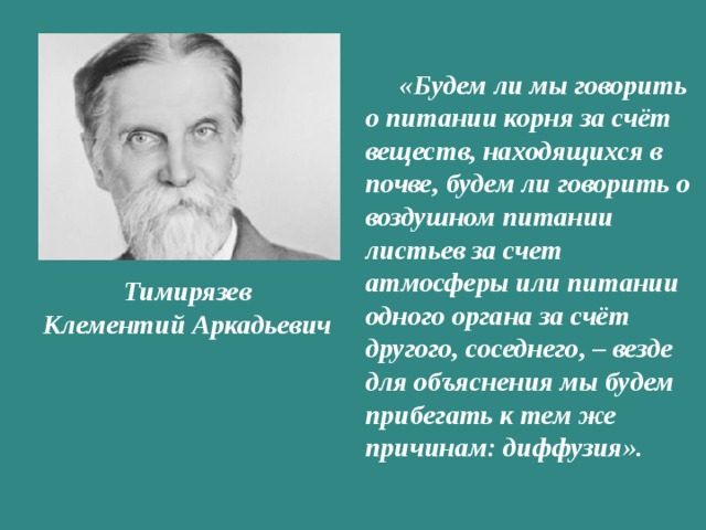 «Будем ли мы говорить о питании корня за счёт веществ, находящихся в почве, будем ли говорить о воздушном питании листьев за счет атмосферы или питании одного органа за счёт другого, соседнего, – везде для объяснения мы будем прибегать к тем же причинам: диффузия». Тимирязев  Клементий Аркадьевич 
