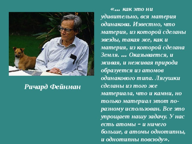 «… как это ни удивительно, вся материя одинакова. Известно, что материя, из которой сделаны звезды, такая же, как и материя, из которой сделана Земля. … Оказывается, и живая, и неживая природа образуется из атомов одинакового типа. Лягушки сделаны из того же материала, что и камни, но только материал этот по-разному использован. Все это упрощает нашу задачу. У нас есть атомы – и ничего больше, а атомы однотипны, и однотипны повсюду » .   Ричард Фейнман   