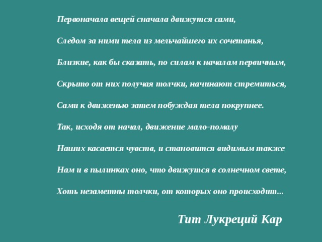 Первоначала вещей сначала движутся сами, Следом за ними тела из мельчайшего их сочетанья, Близкие, как бы сказать, по силам к началам первичным, Скрыто от них получая толчки, начинают стремиться, Сами к движенью затем побуждая тела покрупнее. Так, исходя от начал, движение мало-помалу Наших касается чувств, и становится видимым также Нам и в пылинках оно, что движутся в солнечном свете, Хоть незаметны толчки, от которых оно происходит... Тит Лукреций Кар 