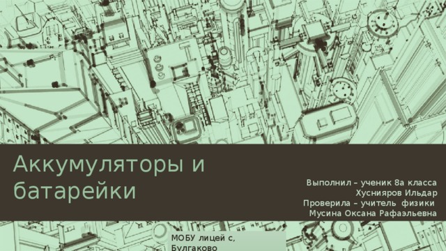 Аккумуляторы и батарейки Выполнил – ученик 8а класса Хуснияров Ильдар Проверила – учитель физики  Мусина Оксана Рафаэльевна МОБУ лицей с, Булгаково  