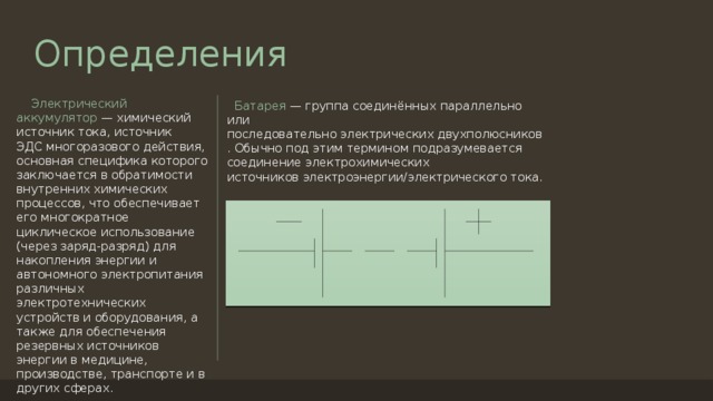 Определения  Электрический аккумулятор  — химический источник тока, источник ЭДС многоразового действия, основная специфика которого заключается в обратимости внутренних химических процессов, что обеспечивает его многократное циклическое использование (через заряд-разряд) для накопления энергии и автономного электропитания различных электротехнических устройств и оборудования, а также для обеспечения резервных источников энергии в медицине, производстве, транспорте и в других сферах.  Батарея  — группа соединённых параллельно или последовательно электрических двухполюсников. Обычно под этим термином подразумевается соединение электрохимических источников электроэнергии/электрического тока. 