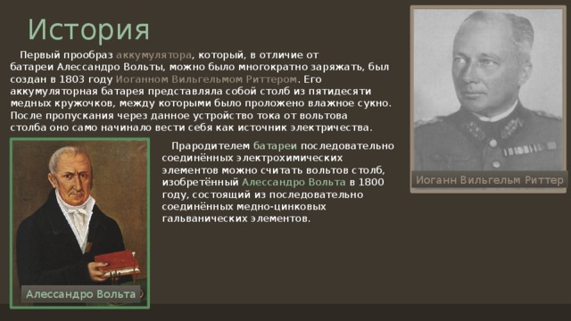История  Первый прообраз аккумулятора , который, в отличие от батареи Алессандро Вольты, можно было многократно заряжать, был создан в 1803 году  Иоганном Вильгельмом Риттером . Его аккумуляторная батарея представляла собой столб из пятидесяти медных кружочков, между которыми было проложено влажное сукно. После пропускания через данное устройство тока от вольтова столба оно само начинало вести себя как источник электричества.  Прародителем батареи последовательно соединённых электрохимических элементов можно считать вольтов столб, изобретённый  Алессандро Вольта  в 1800 году, состоящий из последовательно соединённых медно-цинковых гальванических элементов. Иоганн Вильгельм Риттер Алессандро Вольта 