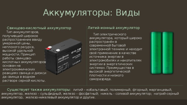 Аккумуляторы: Виды Литий-ионный аккумулятор Свинцово-кислотный аккумулятор  Тип аккумуляторов, получивший широкое распространение ввиду умеренной цены, неплохого ресурса, высокой удельной мощности . Принцип работы свинцово-кислотных аккумуляторов основан на электрохимических реакциях свинца и диоксида свинца в водном растворе серной кислоты.  Тип электрического аккумулятора, который широко распространён в современной бытовой электронной технике и находит своё применение в качестве источника энергии в электромобилях и накопителях энергии в энергетических системах. Преимущества в высокой энергетической плотности и низкого саморазряда.  Существует также аккумуляторы:   литий – кобальтовый, полимерный, фторный, марганцевый, аккумулятор, железо – сульфидный, железо – фосфатный;  никель - солевой аккумулятор;  натрий-серный аккумулятор,  железо-никелевый аккумулятор и другие. 