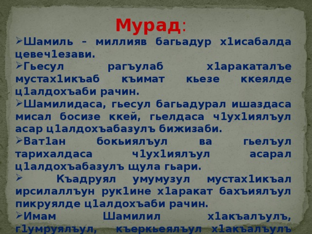 Мурад : Шамиль – миллияв багьадур х1исабалда цевеч1езави. Гьесул рагъулаб х1аракаталъе мустах1икъаб къимат кьезе ккеялде ц1алдохъаби рачин. Шамилидаса, гьесул багьадурал ишаздаса мисал босизе ккей, гьелдаса ч1ух1иялъул асар ц1алдохъабазулъ бижизаби. Ват1ан бокьиялъул ва гьелъул тарихалдаса ч1ух1иялъул асарал ц1алдохъабазулъ щула гьари.  Къадруял умумузул мустах1икъал ирсилаллъун рук1ине х1аракат бахъиялъул пикруялде ц1алдохъаби рачин. Имам Шамилил х1акъалъулъ, г1умруялъул, къеркьеялъул х1акъалъулъ баянал г1ат1ид гьари. 