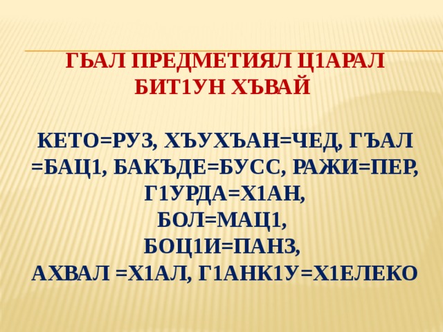 гьал предметиял ц1арал бит1ун хъвай   Кето=руз, хъухъан=чед, ГЪАЛ =БАЦ1, бакъде=бусс, РАЖИ=ПЕР, Г1УРДА=Х1АН,  бол=мац1,  боц1и=панз,  ахвал =х1ал, г1анк1у=х1елеко 