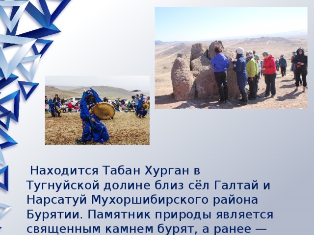  Находится Табан Хурган в Тугнуйской долине близ сёл Галтай и Нарсатуй Мухоршибирского района Бурятии. Памятник природы является священным камнем бурят, а ранее — живших здесь меркитов. 