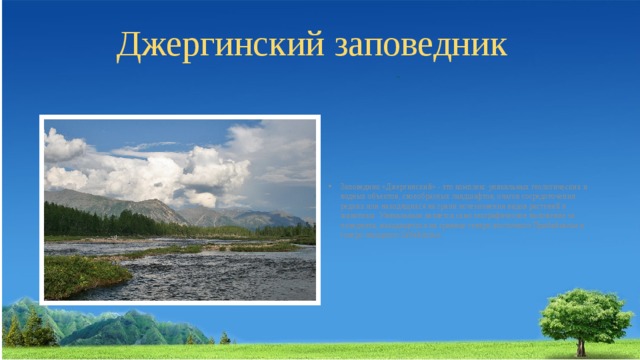 Джергинский заповедник Заповедник «Джергинский» - это комплекс уникальных геологических и водных объектов, своеобразных ландшафтов, очагов сосредоточения редких или находящихся на грани исчезновения видов растений и животных. Уникальным является само географическое положение за­поведника, находящегося на границе северо-восточного Прибайкалья и северо-западного Забайкалья. 