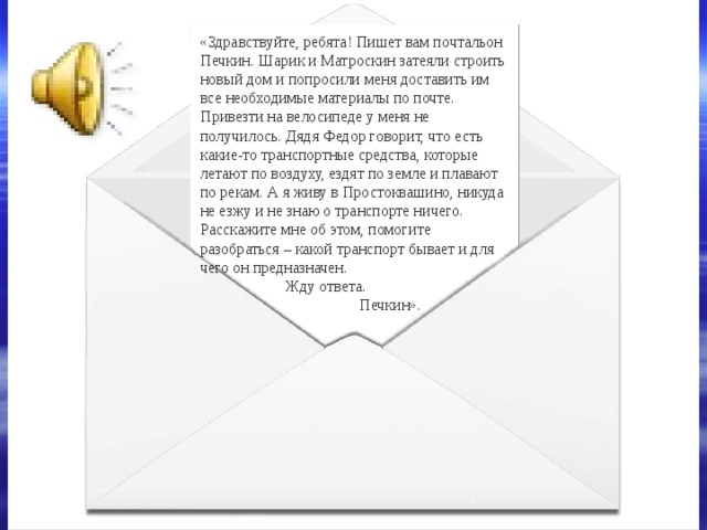 «Здравствуйте, ребята! Пишет вам почтальон Печкин. Шарик и Матроскин затеяли строить новый дом и попросили меня доставить им все необходимые материалы по почте. Привезти на велосипеде у меня не получилось. Дядя Федор говорит, что есть какие-то транспортные средства, которые летают по воздуху, ездят по земле и плавают по рекам. А я живу в Простоквашино, никуда не езжу и не знаю о транспорте ничего. Расскажите мне об этом, помогите разобраться – какой транспорт бывает и для чего он предназначен.  Жду ответа.  Печкин». 