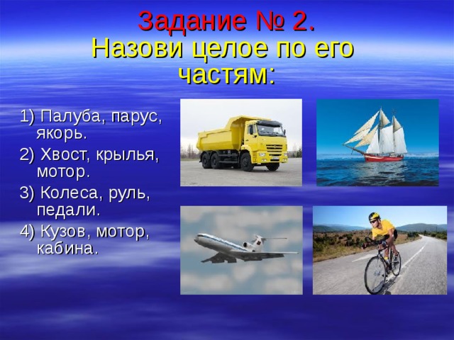 Задание № 2.  Назови целое по его  частям :   1) Палуба,  парус, якорь. 2) Хвост, крылья, мотор. 3) Колеса, руль, педали. 4) Кузов, мотор, кабина.  