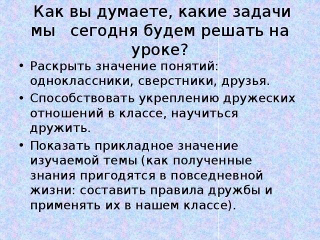  Как вы думаете, какие задачи мы сегодня будем решать на уроке? Раскрыть значение понятий: одноклассники, сверстники, друзья. Способствовать укреплению дружеских отношений в классе, научиться дружить. Показать прикладное значение изучаемой темы (как полученные знания пригодятся в повседневной жизни: составить правила дружбы и применять их в нашем классе). 