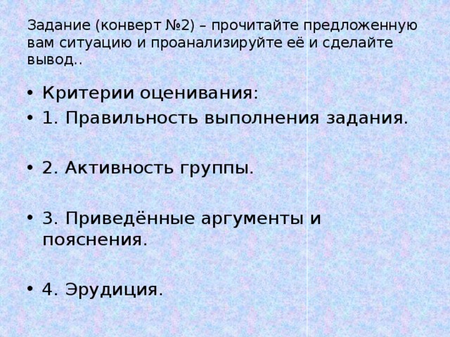 Задание (конверт №2) – прочитайте предложенную вам ситуацию и проанализируйте её и сделайте вывод.. Критерии оценивания: 1. Правильность выполнения задания. 2. Активность группы. 3. Приведённые аргументы и пояснения. 4. Эрудиция. 