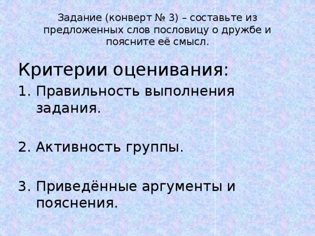 Задание (конверт № 3) – составьте из предложенных слов пословицу о дружбе и поясните её смысл. Критерии оценивания: Правильность выполнения задания. Активность группы. Приведённые аргументы и пояснения. 