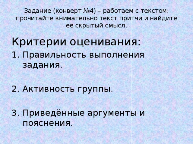 Задание (конверт №4) – работаем с текстом: прочитайте внимательно текст притчи и найдите её скрытый смысл. Критерии оценивания: Правильность выполнения задания. Активность группы. Приведённые аргументы и пояснения. 