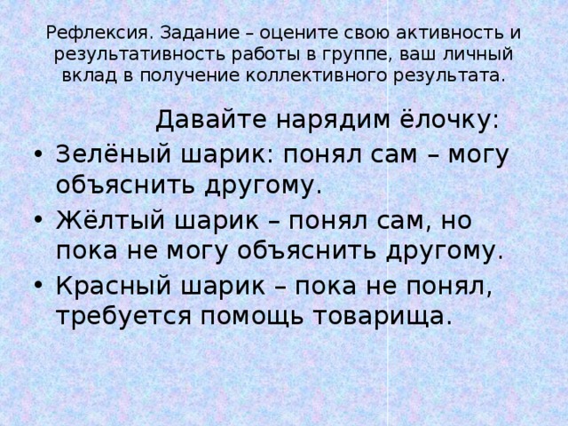 Рефлексия. Задание – оцените свою активность и результативность работы в группе, ваш личный вклад в получение коллективного результата.  Давайте нарядим ёлочку: Зелёный шарик: понял сам – могу объяснить другому. Жёлтый шарик – понял сам, но пока не могу объяснить другому. Красный шарик – пока не понял, требуется помощь товарища. 