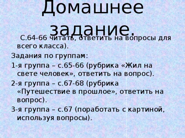 Домашнее задание.  С.64-66 читать, ответить на вопросы для всего класса). Задания по группам: 1-я группа – с.65-66 (рубрика «Жил на свете человек», ответить на вопрос). 2-я группа – с.67-68 (рубрика «Путешествие в прошлое», ответить на вопрос). 3-я группа – с.67 (поработать с картиной, используя вопросы). 
