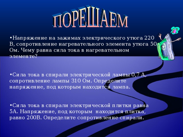 Напряжение на зажимах электрического утюга 220 В, сопротивление нагревательного элемента утюга 50 Ом. Чему равна сила тока в нагревательном элементе?  Сила тока в спирали электрической лампы 0,7 А, сопротивление лампы 310 Ом. Определите напряжение, под которым находится лампа. Сила тока в спирали электрической плитки равна 5А. Напряжение, под которым находится плитка, равно 200В. Определите сопротивление спирали.