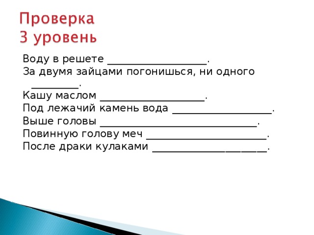 Воду в решете ___________________. За двумя зайцами погонишься, ни одного _________. Кашу маслом ____________________. Под лежачий камень вода ___________________. Выше головы ______________________________. Повинную голову меч _______________________. После драки кулаками ______________________. 