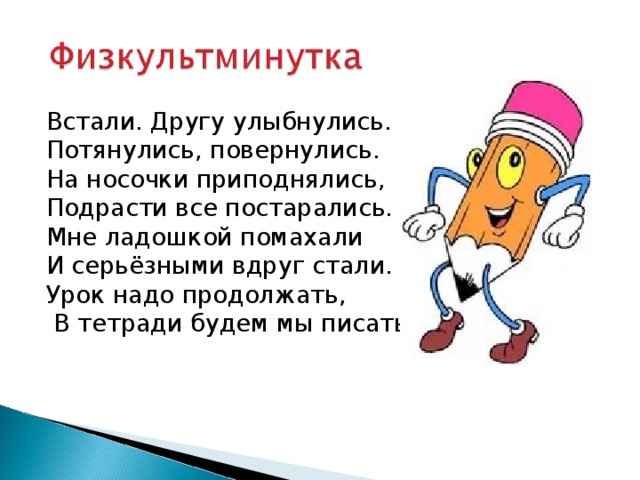 Встали. Другу улыбнулись. Потянулись, повернулись. На носочки приподнялись, Подрасти все постарались. Мне ладошкой помахали И серьёзными вдруг стали. Урок надо продолжать,  В тетради будем мы писать. 