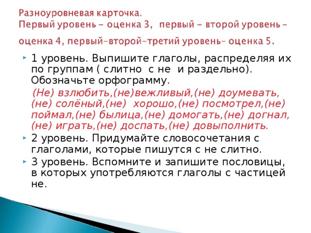 1 уровень. Выпишите глаголы, распределяя их по группам ( слитно с не и раздельно). Обозначьте орфограмму.  (Не) взлюбить,(не)вежливый,(не) доумевать, (не) солёный,(не) хорошо,(не) посмотрел,(не) поймал,(не) былица,(не) домогать,(не) догнал, (не) играть,(не) доспать,(не) довыполнить. 2 уровень. Придумайте словосочетания с глаголами, которые пишутся с не слитно. 3 уровень. Вспомните и запишите пословицы, в которых употребляются глаголы с частицей не. 