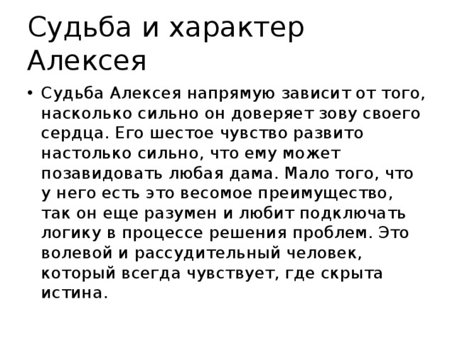 Судьба и характер Алексея Судьба Алексея напрямую зависит от того, насколько сильно он доверяет зову своего сердца. Его шестое чувство развито настолько сильно, что ему может позавидовать любая дама. Мало того, что у него есть это весомое преимущество, так он еще разумен и любит подключать логику в процессе решения проблем. Это волевой и рассудительный человек, который всегда чувствует, где скрыта истина. 