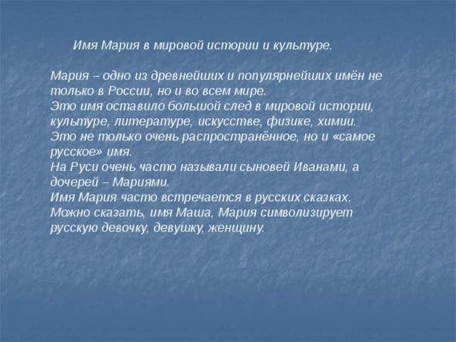  Имя Мария в мировой истории и культуре.  Мария – одно из древнейших и популярнейших имён не только в России, но и во всем мире. Это имя оставило большой след в мировой истории, культуре, литературе, искусстве, физике, химии. Это не только очень распространённое, но и «самое русское» имя. На Руси очень часто называли сыновей Иванами, а дочерей – Мариями. Имя Мария часто встречается в русских сказках. Можно сказать, имя Маша, Мария символизирует русскую девочку, девушку, женщину. 