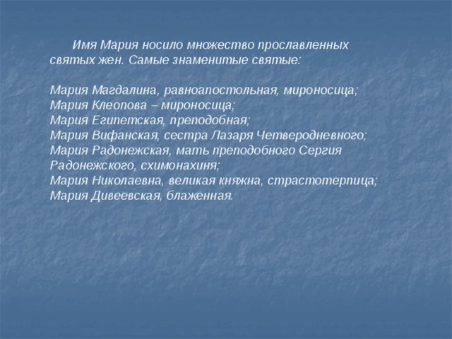  Имя Мария носило множество прославленных святых жен. Самые знаменитые святые:  Мария Магдалина, равноапостольная, мироносица; Мария Клеопова – мироносица; Мария Египетская, преподобная; Мария Вифанская, сестра Лазаря Четверодневного; Мария Радонежская, мать преподобного Сергия Радонежского, схимонахиня; Мария Николаевна, великая княжна, страстотерпица; Мария Дивеевская, блаженная.   