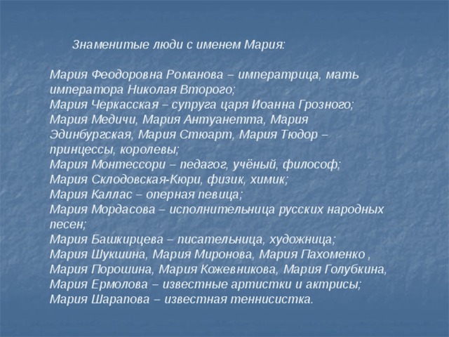  Знаменитые люди с именем Мария:  Мария Феодоровна Романова – императрица, мать императора Николая Второго; Мария Черкасская – супруга царя Иоанна Грозного; Мария Медичи, Мария Антуанетта, Мария Эдинбургская, Мария Стюарт, Мария Тюдор – принцессы, королевы; Мария Монтессори – педагог, учёный, философ; Мария Склодовская-Кюри, физик, химик; Мария Каллас – оперная певица; Мария Мордасова – исполнительница русских народных песен; Мария Башкирцева – писательница, художница; Мария Шукшина, Мария Миронова, Мария Пахоменко , Мария Порошина, Мария Кожевникова, Мария Голубкина, Мария Ермолова – известные артистки и актрисы; Мария Шарапова – известная теннисистка.   