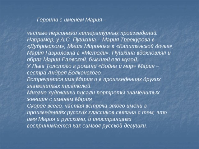  Героини с именем Мария –  частые персонажи литературных произведений. Например, у А.С. Пушкина – Мария Троекурова в «Дубровском», Маша Миронова в «Капитанской дочке», Мария Гавриловна в «Метели». Пушкина вдохновлял и образ Марии Раевской, бывшей его музой. У Льва Толстого в романе «Война и мир» Мария – сестра Андрея Болконского. Встречается имя Мария и в произведениях других знаменитых писателей. Многие художники писали портреты знаменитых женщин с именем Мария. Скорее всего, частая встреча этого имени в произведениях русских классиков связана с тем, что имя Мария и русскими, и иностранцами воспринимается как символ русской девушки. 