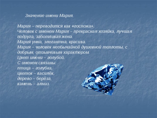  Значение имени Мария.  Мария – переводится как «госпожа». Человек с именем Мария – прекрасная хозяйка, лучшая подруга, заботливая жена. Мария умна, элегантна, красива. Мария – человек необычайной душевной теплоты, с добрым, отзывчивым характером. Цвет имени – голубой. С именем связаны: птица – голубка, цветок – василёк, дерево – берёза, камень – алмаз.  