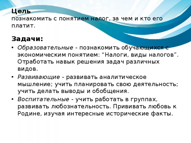 Цель  познакомить с понятием налог, за чем и кто его платит. Задачи: Образовательные  - познакомить обучающихся с экономическим понятием: “Налоги, виды налогов”. Отработать навык решения задач различных видов. Развивающие  - развивать аналитическое мышление; учить планировать свою деятельность; учить делать выводы и обобщения. Воспитательные  - учить работать в группах, развивать любознательность. Прививать любовь к Родине, изучая интересные исторические факты. 
