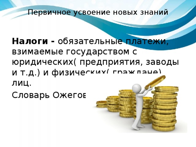 Первичное усвоение новых знаний Налоги - обязательные платежи, взимаемые государством с юридических( предприятия, заводы и т.д.) и физических( граждане) лиц. Словарь Ожегова. 
