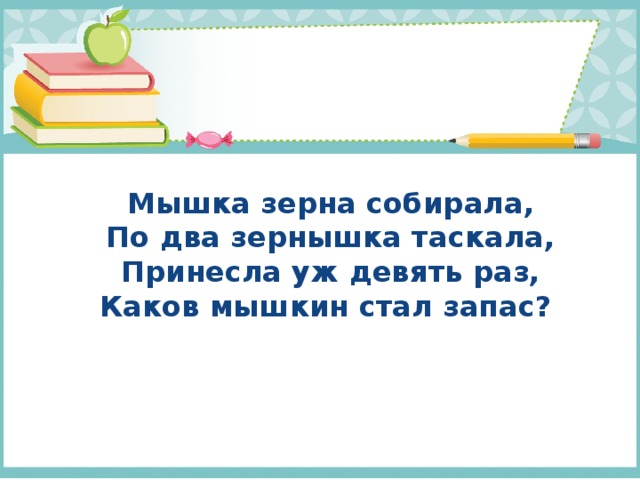 Мышка зерна собирала,  По два зернышка таскала,  Принесла уж девять раз,  Каков мышкин стал запас?   