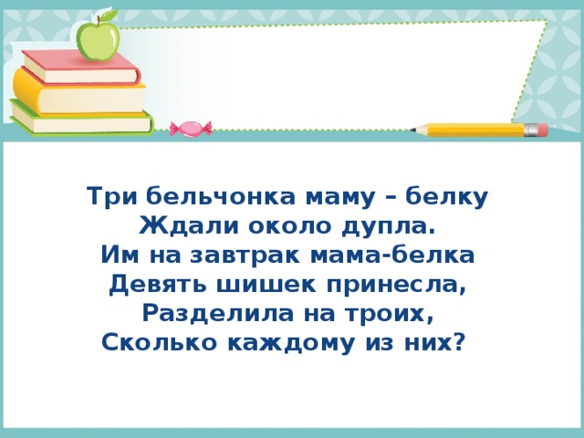  Три бельчонка маму – белку  Ждали около дупла.  Им на завтрак мама-белка  Девять шишек принесла,  Разделила на троих,  Сколько каждому из них?   